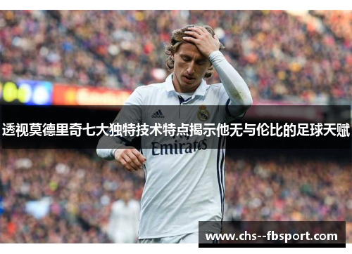 透视莫德里奇七大独特技术特点揭示他无与伦比的足球天赋