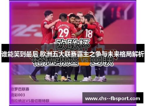 谁能笑到最后 欧洲五大联赛霸主之争与未来格局解析