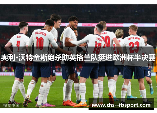 奥利·沃特金斯绝杀助英格兰队挺进欧洲杯半决赛 奥利·沃特金斯绝杀助英格兰队挺进欧洲杯半决赛