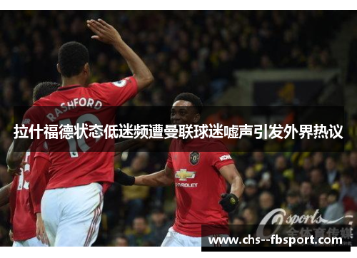 拉什福德状态低迷频遭曼联球迷嘘声引发外界热议